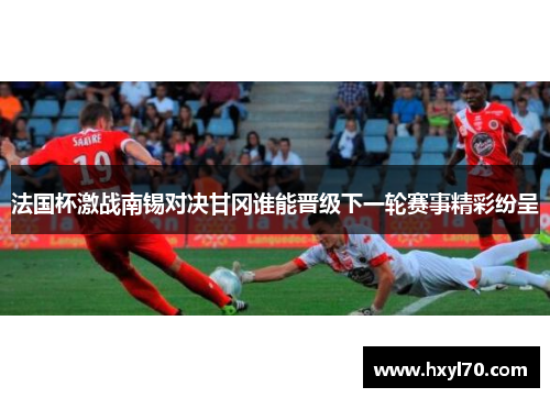 法国杯激战南锡对决甘冈谁能晋级下一轮赛事精彩纷呈